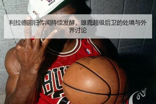 利拉德回归传闻持续发酵，雄鹿超级后卫的处境与外界讨论